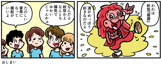 「われは妖怪猩猩。酒がめっぽう好きなのだよ」なんと赤い男の正体は妖怪だった。しかし大学生たちは「なんだよ妖怪かよなんとも陽気でゆかいじゃんかぁ」「宴会を大いに盛り上げてくれてえんぎがいいよ」と喜ぶのであった。